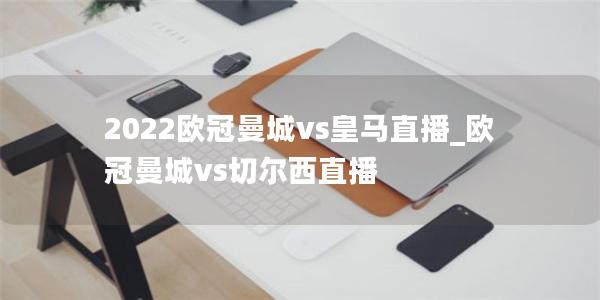 2022欧冠曼城vs皇马直播_欧冠曼城vs切尔西直播