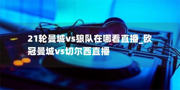 21轮曼城vs狼队在哪看直播_欧冠曼城vs切尔西直播