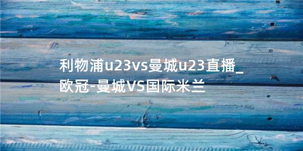 利物浦u23vs曼城u23直播_欧冠-曼城VS国际米兰