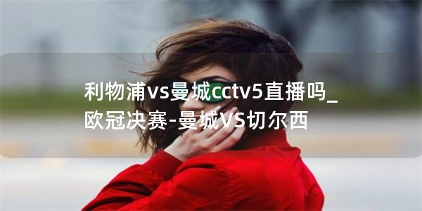 利物浦vs曼城cctv5直播吗_欧冠决赛-曼城VS切尔西