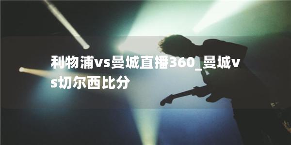 利物浦vs曼城直播360_曼城vs切尔西比分