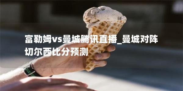 富勒姆vs曼城腾讯直播_曼城对阵切尔西比分预测