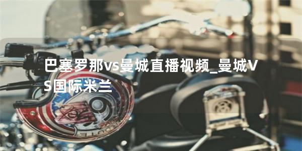 巴塞罗那vs曼城直播视频_曼城VS国际米兰