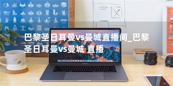 巴黎圣日耳曼vs曼城直播间_巴黎圣日耳曼vs曼城 直播