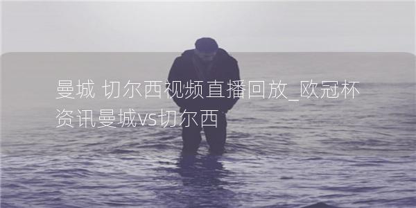 曼城 切尔西视频直播回放_欧冠杯资讯曼城vs切尔西