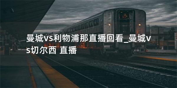 曼城vs利物浦那直播回看_曼城vs切尔西 直播