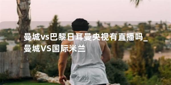 曼城vs巴黎日耳曼央视有直播吗_曼城VS国际米兰