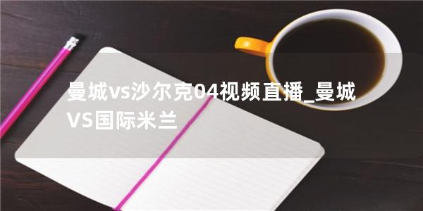 曼城vs沙尔克04视频直播_曼城VS国际米兰