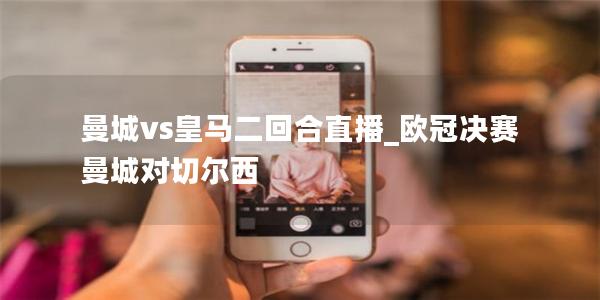 曼城vs皇马二回合直播_欧冠决赛曼城对切尔西