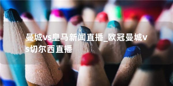 曼城vs皇马新闻直播_欧冠曼城vs切尔西直播