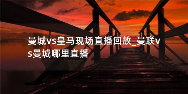 曼城vs皇马现场直播回放_曼联vs曼城哪里直播