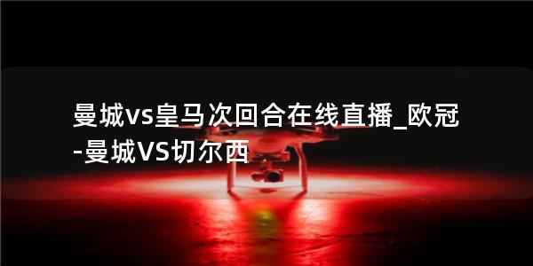 曼城vs皇马次回合在线直播_欧冠-曼城VS切尔西