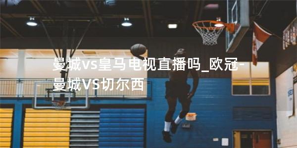 曼城vs皇马电视直播吗_欧冠-曼城VS切尔西