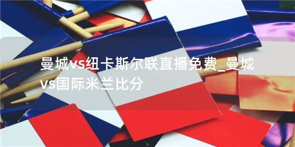 曼城vs纽卡斯尔联直播免费_曼城vs国际米兰比分