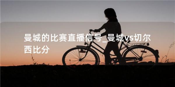 曼城的比赛直播信号_曼城vs切尔西比分