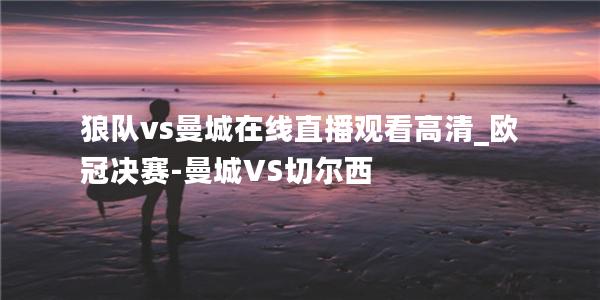 狼队vs曼城在线直播观看高清_欧冠决赛-曼城VS切尔西