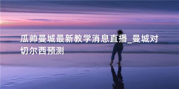 瓜帅曼城最新教学消息直播_曼城对切尔西预测