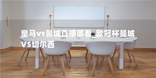 皇马vs曼城直播哪看_欧冠杯曼城VS切尔西