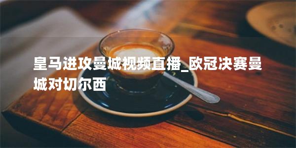 皇马进攻曼城视频直播_欧冠决赛曼城对切尔西