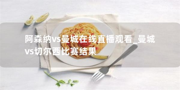 阿森纳vs曼城在线直播观看_曼城vs切尔西比赛结果